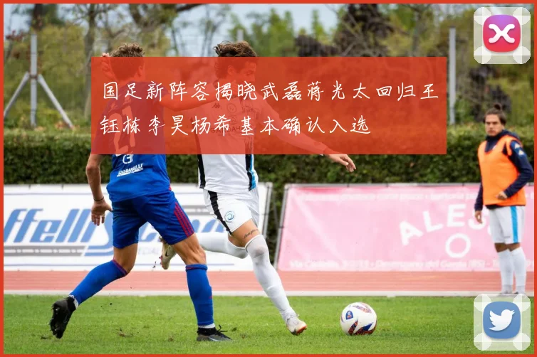 国足新阵容揭晓武磊蒋光太回归王钰栋李昊杨希基本确认入选