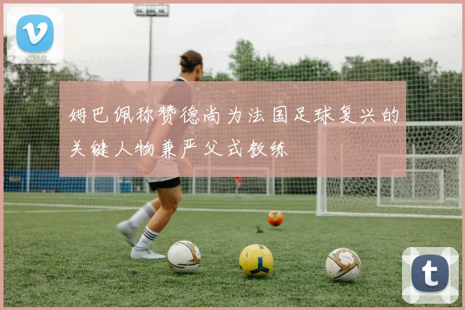 姆巴佩称赞德尚为法国足球复兴的关键人物兼严父式教练