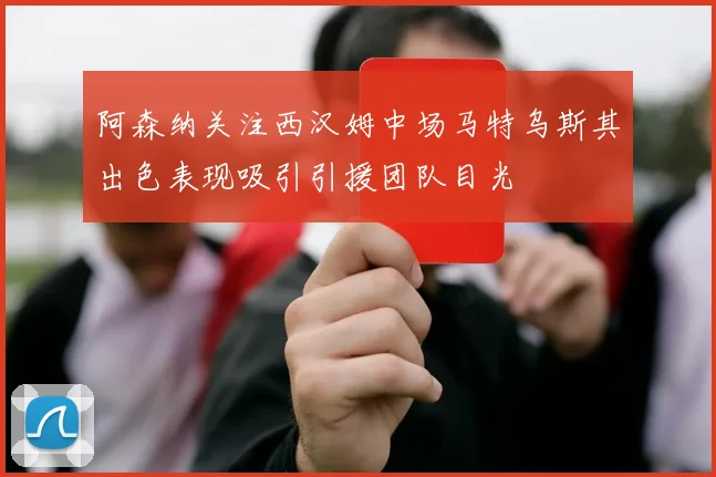 阿森纳关注西汉姆中场马特乌斯其出色表现吸引引援团队目光