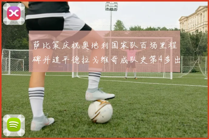 萨比策庆祝奥地利国家队百场里程碑并追平德拉戈维奇成队史第4多出场者