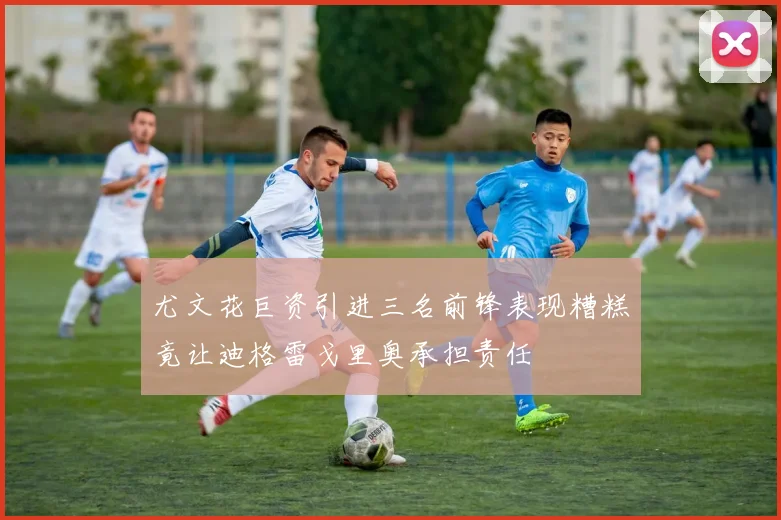 尤文花巨资引进三名前锋表现糟糕竟让迪格雷戈里奥承担责任
