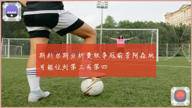 斯科尔斯分析曼联争冠前景阿森纳可能位列第三或第四