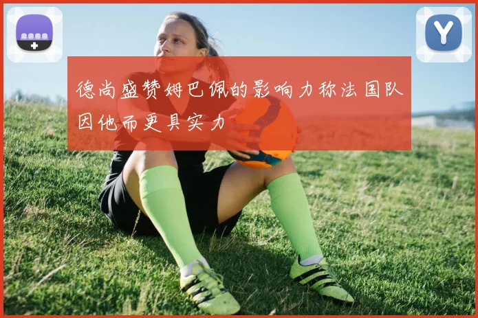 德尚盛赞姆巴佩的影响力称法国队因他而更具实力