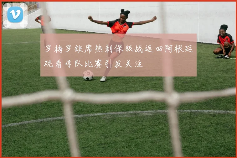罗梅罗缺席热刺保级战返回阿根廷观看母队比赛引发关注