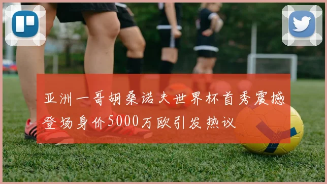 亚洲一哥胡桑诺夫世界杯首秀震撼登场身价5000万欧引发热议