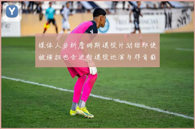 媒体人分析詹姆斯退役计划称即使被横扫也会进行退役巡演与邓肯截然不同