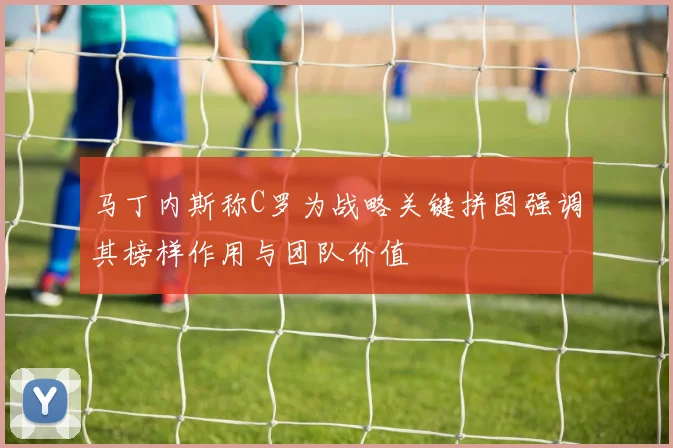 马丁内斯称C罗为战略关键拼图强调其榜样作用与团队价值