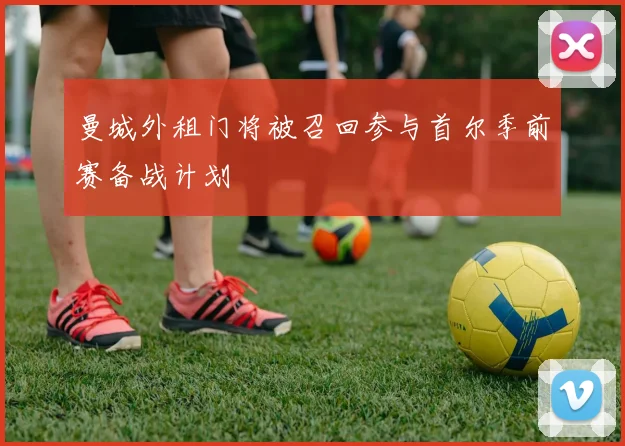 曼城外租门将被召回参与首尔季前赛备战计划