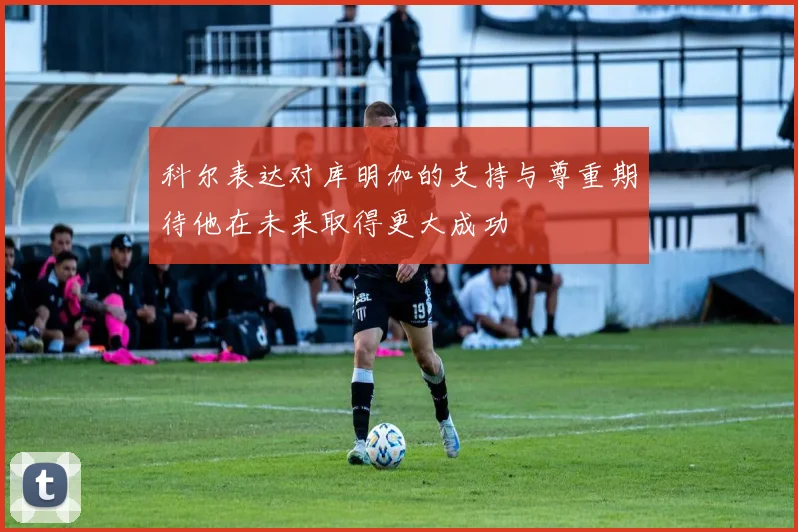 科尔表达对库明加的支持与尊重期待他在未来取得更大成功