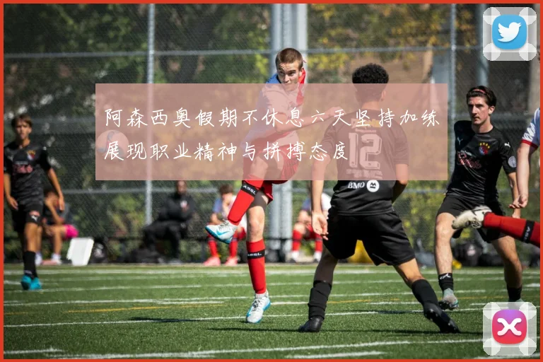 阿森西奥假期不休息六天坚持加练展现职业精神与拼搏态度