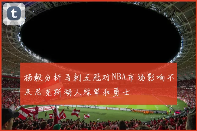 杨毅分析马刺五冠对NBA市场影响不及尼克斯湖人绿军和勇士
